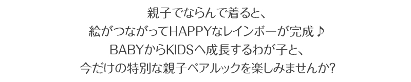 親子でならんで着ると、絵がつながってHAPPYなレインボーが完成♪BABYからKIDSへ成長するわが子と、今だけの特別な親子ペアルックを楽しみませんか?